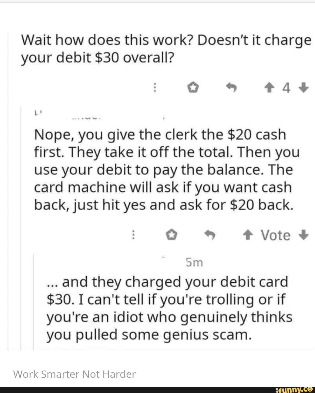Wait how does this work? Doesn't it charge
your debit $30 overall?
Nope, you give the clerk the $20 cash
first. They take it off the total. Then you
use your debit to pay the balance. The
card machine will ask if you want cash
back, just hit yes and ask for $20 back.
and they charged your debit card
$30. I can't tell if you're trolling or if
you're an idiot who genuinely thinks
you pulled some genius scam.
Work Smarter Not Harder