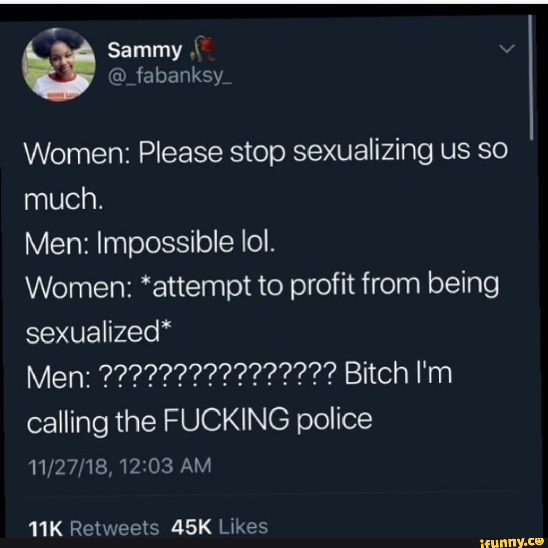 Women: Please stop sexualizing us SO
much.
Men: Impossible lol.
Women: *attempt to profit from being
sexualized*
Men: 2222222222222??? Bitch I'm
SN NAS CIS
calling the FUCKING police