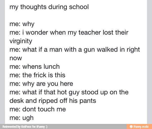 my thoughts during school
me: why
me: i wonder when my teacher lost their
virginity
me: what if a man with a gun walked in right
now
me: whens lunch
me: the frick is this
me: why are you here
me: what if that hot guy stood up on the
desk and ripped off his pants
me: dont touch me
me: ugh