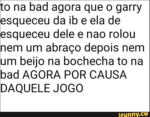 to na bad agora que o garry
esqueceu da ib e ela de
esqueceu dele e nao rolou
nem um abraço depois nem
um beijo na bochecha to na
bad AGORA POR CAUSA
DAQUELE JOGO