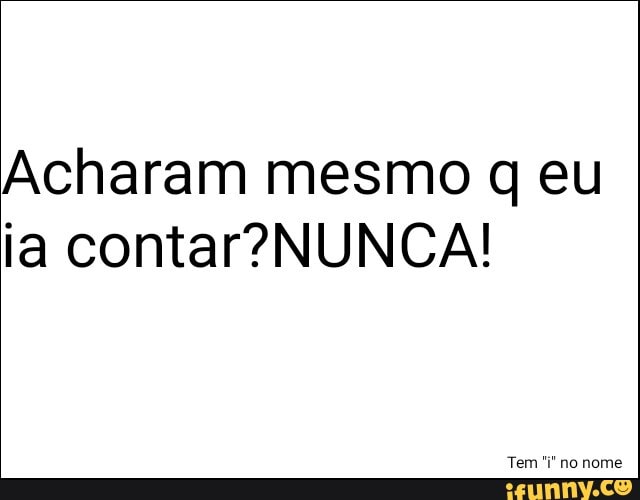 Acharam mesmo q eu
ia contar?NUNCA!