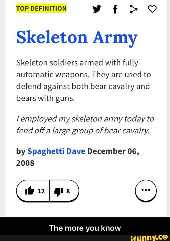 TOPDEFINITION y f > (7
Skeleton Army
Skeleton soldiers armed with fully
automatic weapons. They are used to
defend against both bear cavalry and
bears With guns.
/ employed my ske/eton arm y toda y to
fend offa large group ofbear cavalry.
by Spaghetti Dave December 06,
2008
The more you know - The more you know
