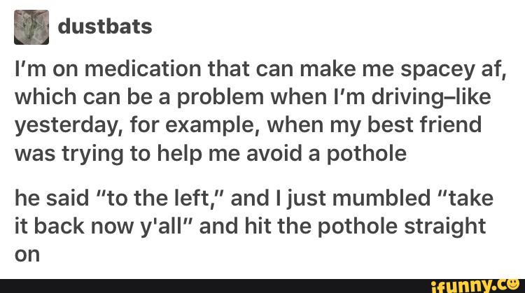 . dustbats
I'm on medication that can make me spacey af,
which can be a problem when I'm driving-Iike
yesterday, for example, when my best friend
was trying to help me avoid a pothole
he said "to the left," and Ijust mumbled ”take
it back now y'all” and hit the pothole straight
on