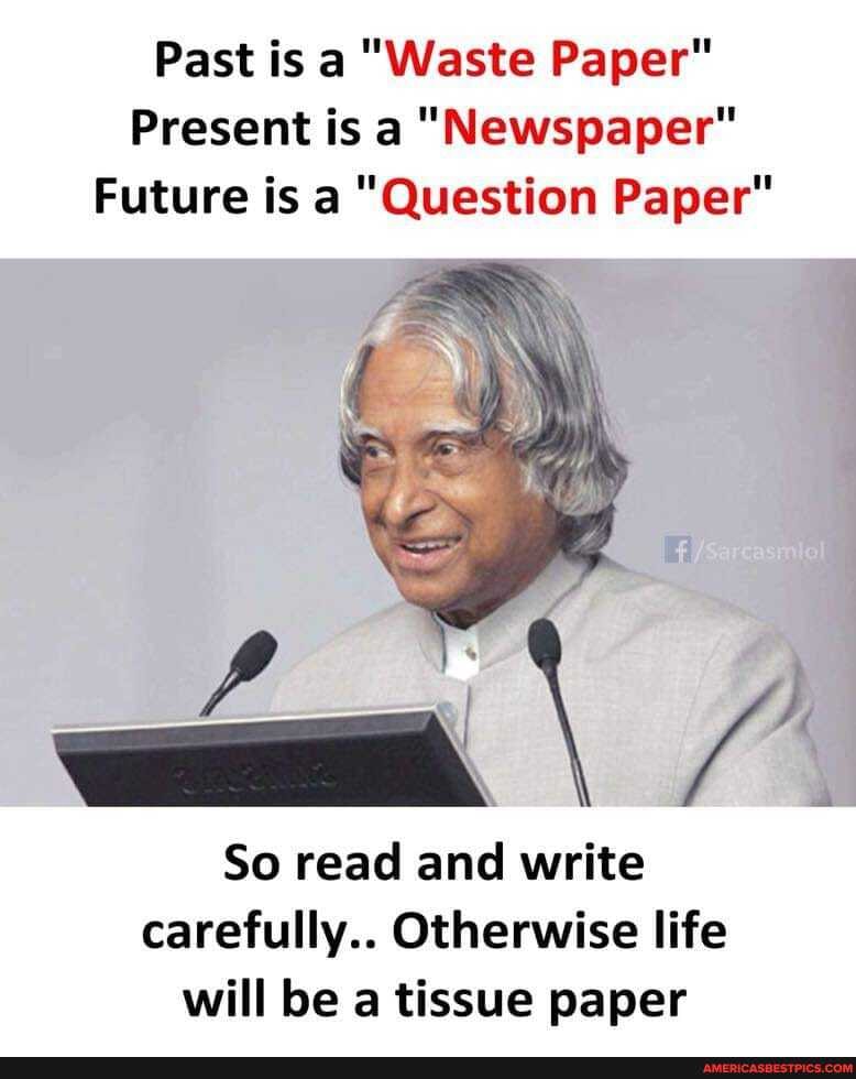 Past is a "Waste Paper"
Present is a "Newspaper"
Future is a "Question Paper"
So read and write carefully.. Otherwise life will be a tissue paper
