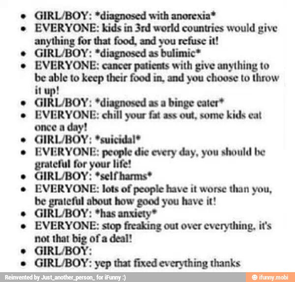 GIRL/BOY: *diagnosed with anorexia*
EVERYONE: kids in 3rd world countries would give
anything for that food, and you refuse it!
GIRL/BOY: *diagnosed as bulimic*
EVERYONE: cancer patients with give anything to
be able to keep their food in, and you choose to throw
GIRL/BOY: *diagnosed as a binge cater*
EVERYONE: chill your fat ass out, some kids eat
once a day!
GIRL/BOY: *suicidal*
EVERYONE: people die every day, you should be
grateful for your life!
GIRL/BOY: *self harms*
EVERYONE: lots of people have it worse than you,
be grateful about how good you have it!
GIRL/BOY: *has anxiety"
EVERYONE: stop freaking out over everything, it's
not that big of a deal!
GIRL/BOY:
GIRL/BOY: yep that fixed everything thanks