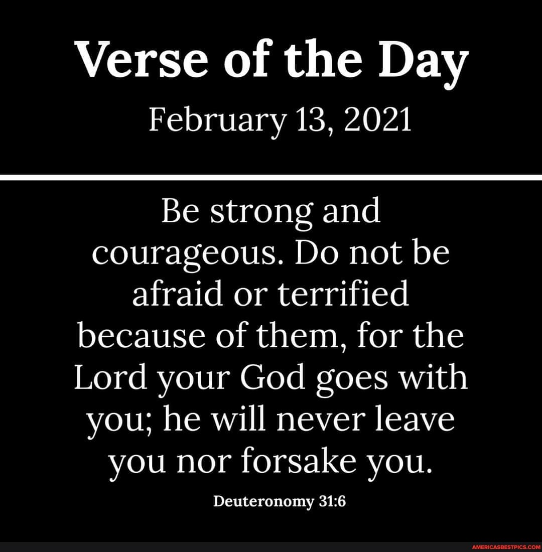 Verse of the Day
February 13, 2021
Be strong and courageous. Do not be afraid or terrified because of them, for the
Lord your God goes with you; he will never leave you nor forsake you.
Deuteronomy
