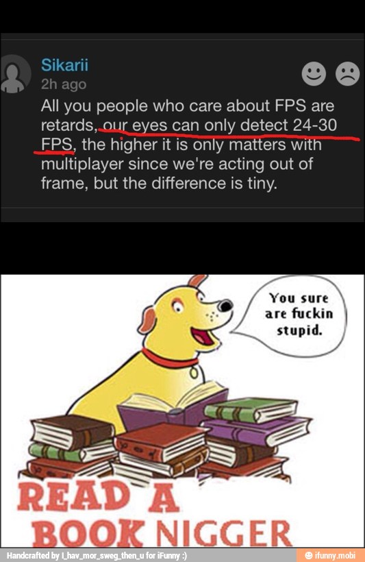 All you people who care about FPS are
retards,.our eyes can only detect 24-30
FPS, the higher it is only matters with
multiplayer since we're acting out of
frame, but the difference is tiny.