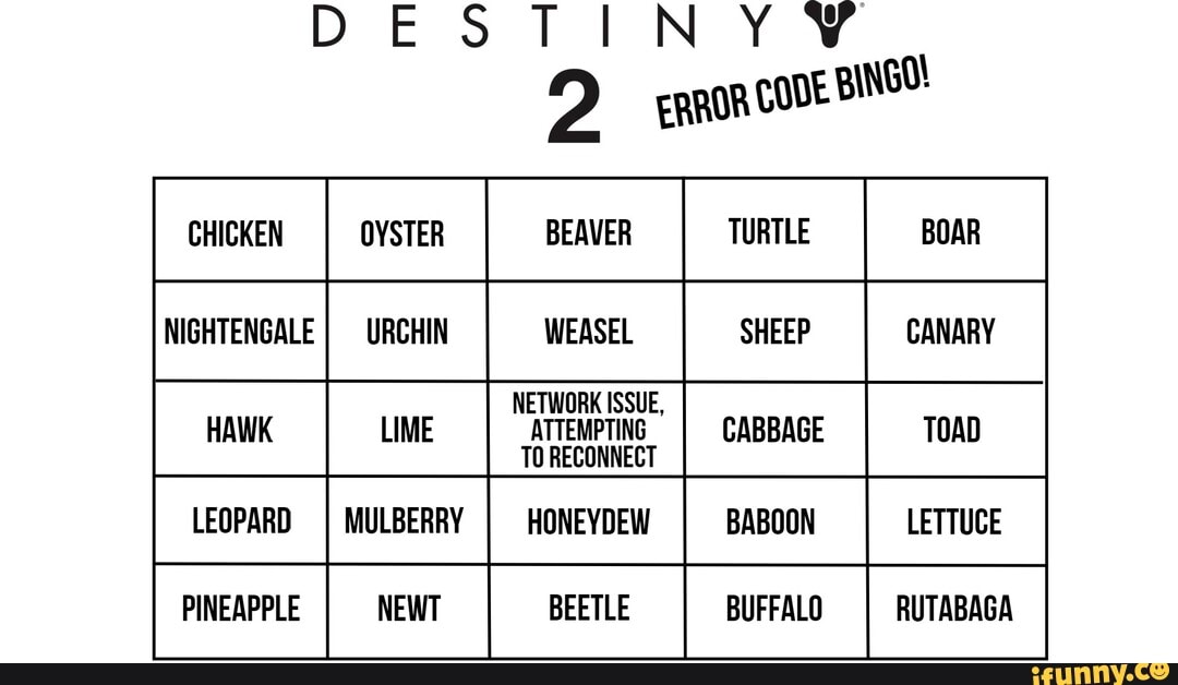 DESTINY W
2 ERROR cont BINGO!
OYSTER BEAVER TURTLE BOAR NIGHTENGALE I WEASEL CANARY
NETWORK ISSUE,
LIME CABBAGE TOAD LEOPARD MULBERRY HONEYDEW BABOON LETTUCE
PINEAPPLE BEETLE BUFFALO RUTABAGA