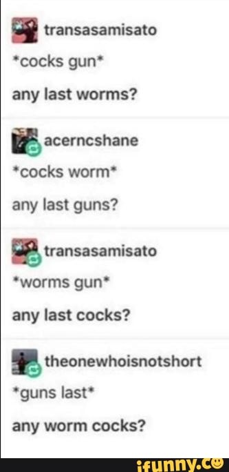 transasamisato
*cocks gun*
any last worms?
BB acerncshane
*cocks worm*
any last guns?
BB transasamisato
*worms gun*
any last cocks?
MPA theonewhoisnotshort
*guns last*
any worm cocks?