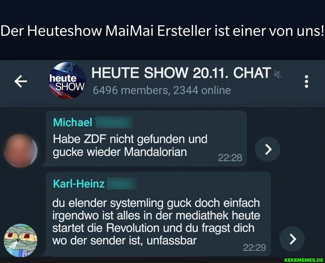 Der Heuteshow MaiMai Ersteller ist einer von uns!
& heute SHOW HEUTE SHOW 20111. CHAT SHOW 6496 members, 2344 online
Michael
Habe ZDF nicht gefunden und
) gucke wieder Mandalorian
Karl-Heinz
du elender systemling guck doch einfach irgendwo ist alles in der mediathek heute startet die Revolution und du fragst dich wo der sender ist, unfassbar