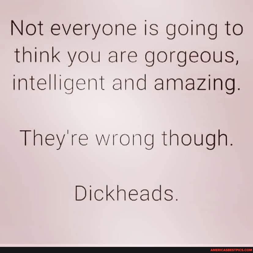 Not everyone is going to think you are gorgeous, intelligent and amazing.
They're wrong though.
Dickheads.