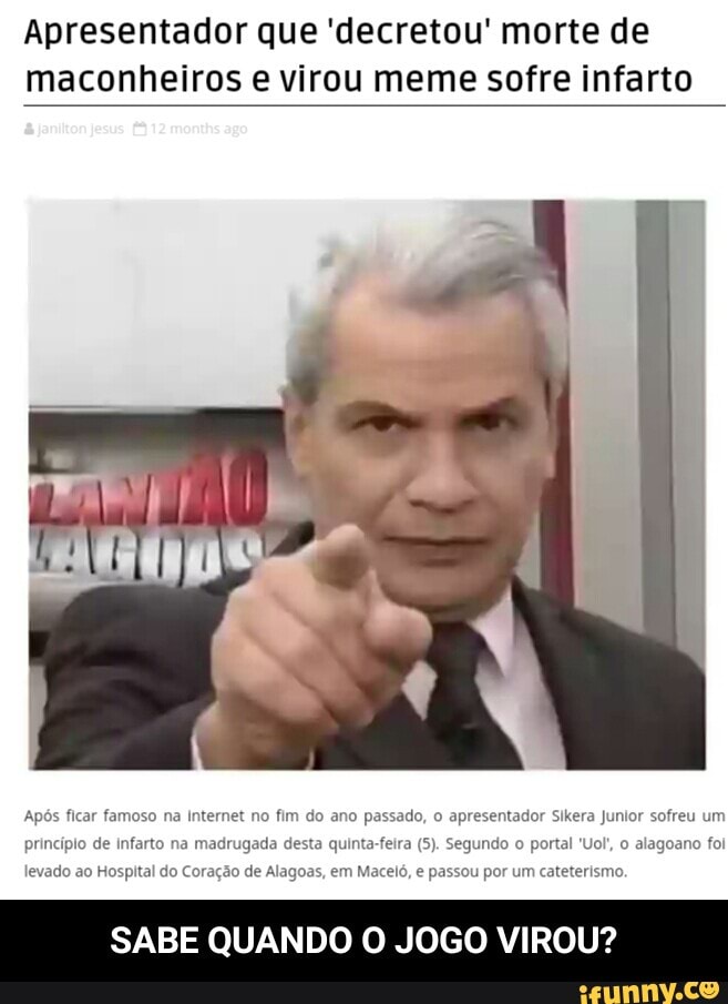 Apresentador que 'decretou' morte de
maconheiros e virou meme sofre infarto
Após ficar famoso na Internet no fim do ano passado, o apresentador Sikera Junior sofreu ur
princípio de Infarto na madrugada desta quinta-feira (5). Segundo o portal "Uol, o alagoano foi
levado ao Hospital do Coração de Alagoas, em Maceló, e passou por um cateterismo.
SABE QUANDO O JOGO VIROU? - SABE QUANDO O JOGO VIROU?
