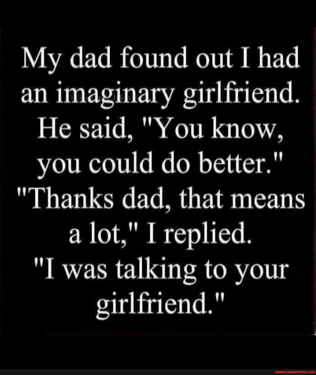My dad found out I had an imaginary girlfriend.
He said, "You know, you could do better."
"Thanks dad, that means a lot," I replied.
was talking to your girlfriend."