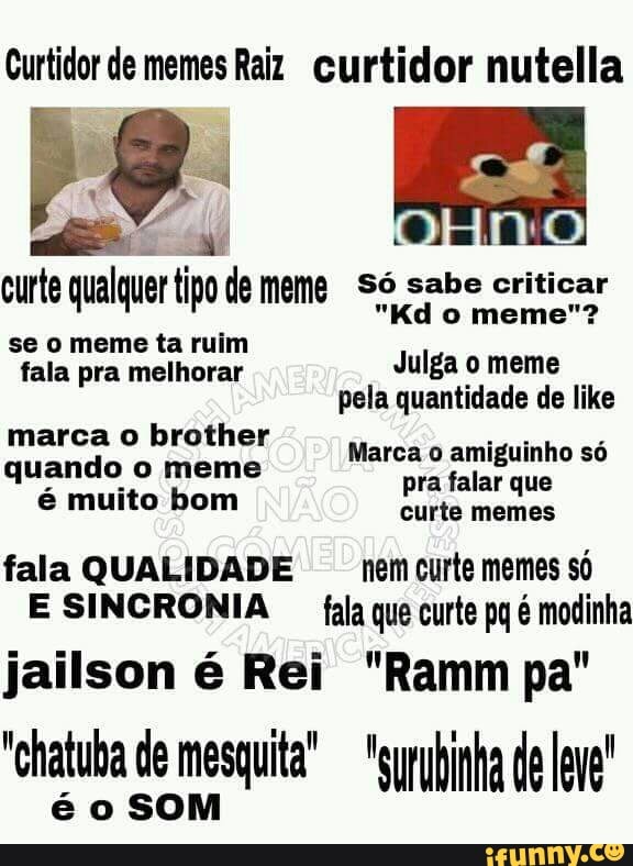 Curtidor de memes Raiz curtidor nutella
alto ca Saif
curte qualquer tipo de meme Só sabe criticar
se o meme ta ruim
fala pra melhorar
Julgao meme
I pela quantidade de like
marca o brother
quando o meme
é muito bom
Marca o amiguinho só
pra falar que
curte
fala QUALIDADE nem curte memes só
E SINCRONIA fala que curte pq é modinha
é o SOM