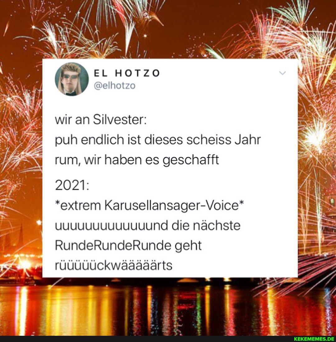 EL HOTZO
@elhotzo
wir an Silvester: puh endlich ist dieses scheiss Jahr rum, wir haben es geschafft
2021:
*extrem Karusellansager-Voice"* uuuuuuuuuuuuund die nächste
RundeRundeRunde geht rüüüüückwääääärts
