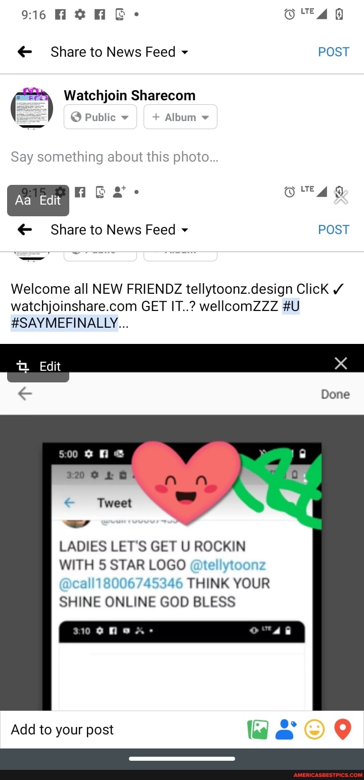 V6Hh O' 40
Share to News Feed POST
Watchjoin Sharecom
@ Public II + Album
Say something about this photo...
e+. @ LTE
(e *
Share to News Feed POST
Welcome all NEW FRIENDZ tellytoonz.design Click
GET IT..? wellcomZZZ #U
#SAYMEFINALLY...
Edit
Done
Tweet
LADIES LET'S GET U ROCKIN
WITH 5 STAR LOGO @tellytoonz
THINK YOUR SHINE ONLINE GOD BLESS
Add to your post as