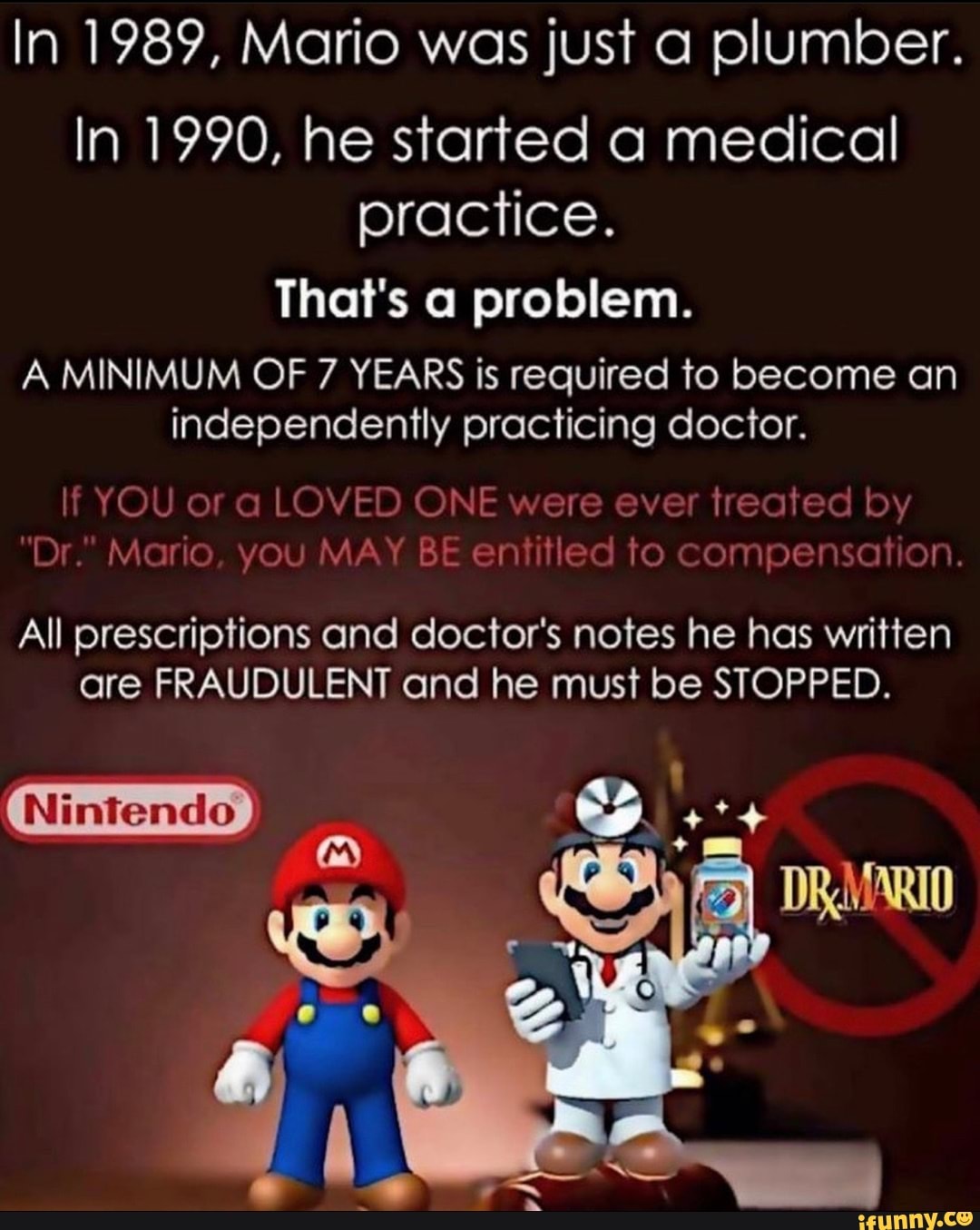 In 1989, Mario was just a plumber.
In 1990, he started a medical practice.
That's a problem.
A MINIMUM OF 7 YEARS is required to become an independently practicing doctor.
If YOU ofr a LOVED ONE were ever treated by
"Dr." Mario, you MAY BE entitled to compensation.
All prescriptions and doctor's notes he has written are FRAUDULENT and he must be STOPPED.