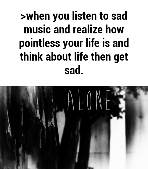 >when you listen to sad music and realize how pointless your life is and think about life then