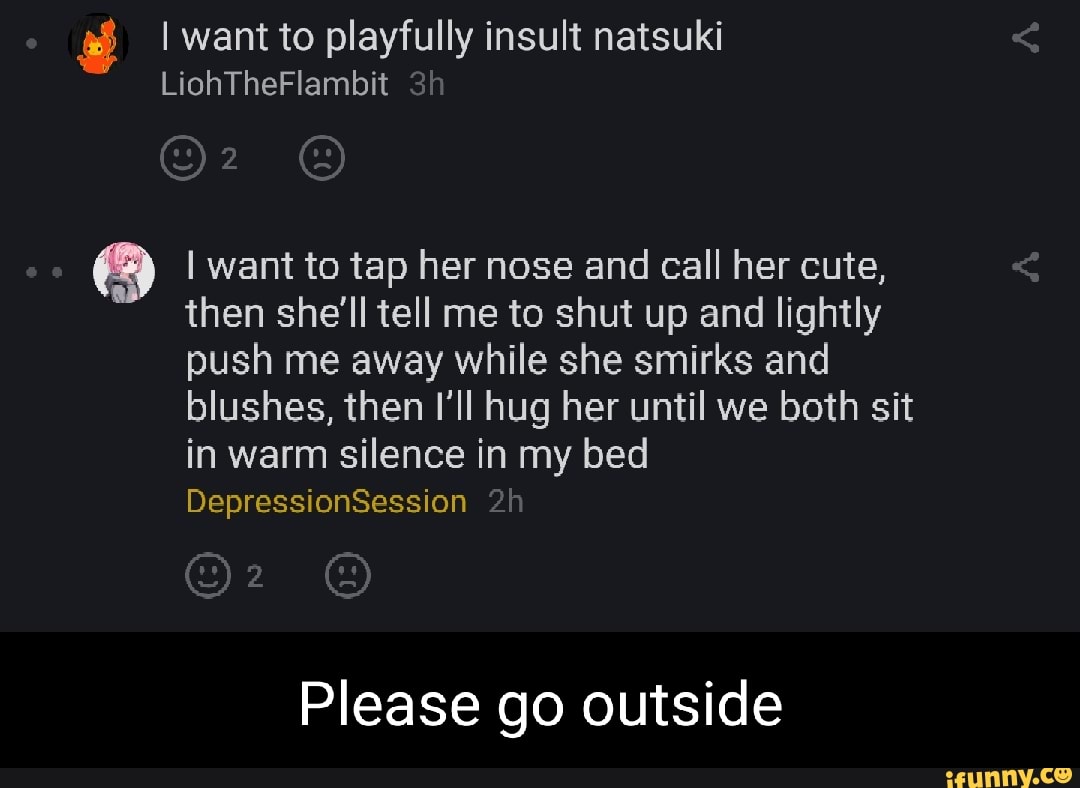 I want to playfully insult natsuki
LiohTheFlambit Sh
I want to tap her nose and call her cute, then she'll tell me to shut up and lightly push me away while she smirks and blushes, then I'll hug her until we both sit in warm silence in my bed
DepressionSession
Please go outside