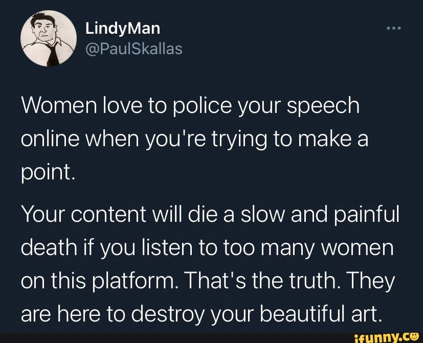 Women love to police your speech online when you're trying to make a point.
Your content will die a slow and painful death if you listen to too many women on this platform. That's the truth. They are here to destroy your beautiful art.