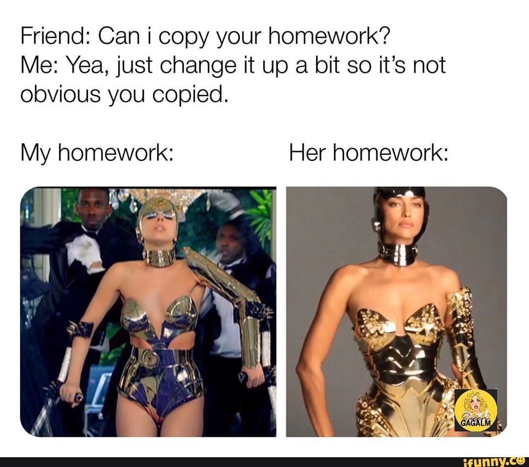Friend: Can i copy your homework?
Me: Yea, just change it up a bit so it's not
obvious you copied.