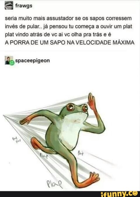 seria muito mais assustador se os sapos corressem
invés de pular.. já pensou tu começa a ouvir um plat
plat vindo atrás de vc ai vc olha pra trás e é
A PORRA DE UM SAPO NA VELOCIDADE MAXIMA
£ spaceepigeon