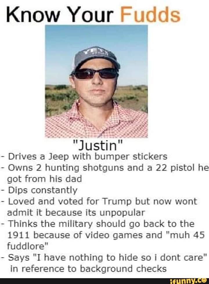 Know Your Fudds
Justin
Drives a Jeep with bumper stickers
- Owns 2 hunting shotguns and a 22 pistol he got from his dad
- Dips constantly
- Loved and voted for Trump but now wont admit it because its unpopular
- Thinks the military should go back to the
1911 because of video games and "muh 45 fuddlore"
- Says "I have nothing to hide so i dont care" in reference to background checks