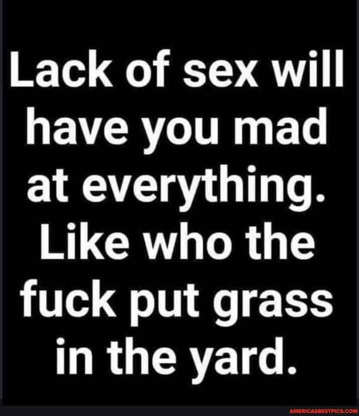 Lack of sex will have you mad at everything.
Like who the fuck put grass in the yard.