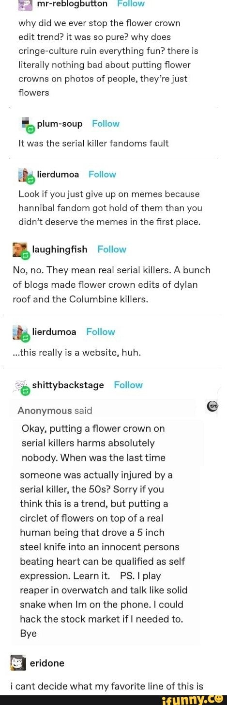 Follow
why did we ever stop the flower crown edit trend? it was so pure? why does cringe-culture ruin everything fun? there is literally nothing bad about putting flower crowns on photos of people, they're just flowers
plum-soup Follow
It was the serial killer fandoms fault
Look if you just give up on memes because hannibal fandom got hold of them than you didn't deserve the memes in the first place.
ierdumoa Follow
zz laughingfish Follow
No, no. They mean real serial killers. A bunch of blogs made flower crown edits of dylan roof and the Columbine killers.
lierdumoa Follow
..this really is a website, huh.
Follow
Anonymous said e@
Okay, putting a flower crown on serial killers harms absolutely nobody. When was the last time someone was actually injured by a serial killer, the SOs? Sorry if you think this is a trend, but putting a circlet of flowers on top of a real human being that drove a 5 inch steel knife into an innocent persons beating heart can be qualified as self expression. Learn it. PS. I play reaper in overwatch and talk like solid snake when Im on the phone. I could hack the stock market if I needed to.
Bye
eridone
i cant decide what my favorite line of this is