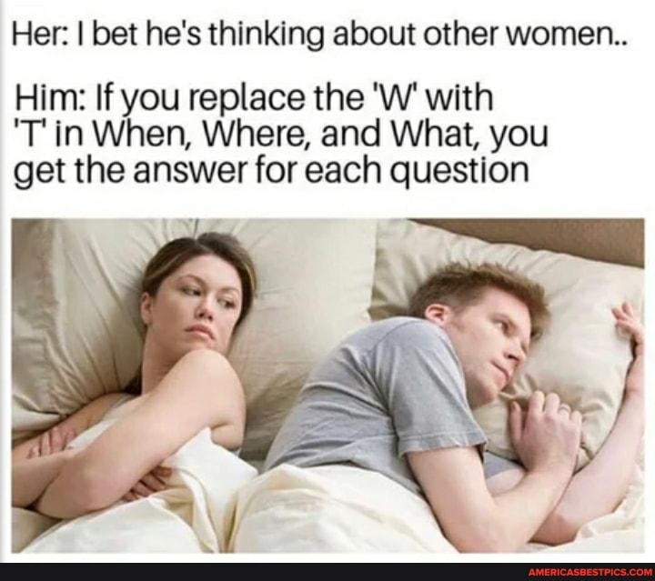 Her: I bet he's thinking about other women...
Him: If you replace the 'W' with
'T in When, Where, and What, you get the answer for each question