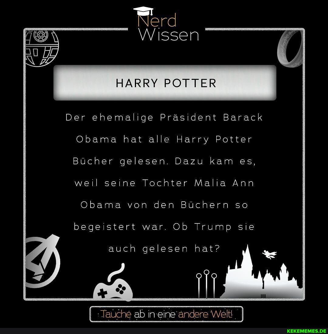 Wissen
HARRY POTTER
Der ehemalige Präsident Barack
Obama hat alle Harry Potter
Bücher gelesen. Dazu kam es, weil seine Tochter Malia Ann
Obama von den Büchern so
begeistert war. Ob Trump sie
auch gelesen hat?
Tauche ab in eine andere Welt!
