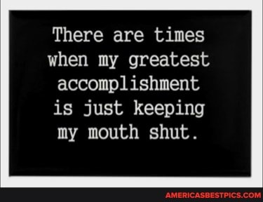 There are times when my greatest accomplishment
is just keeping my mouth shut.