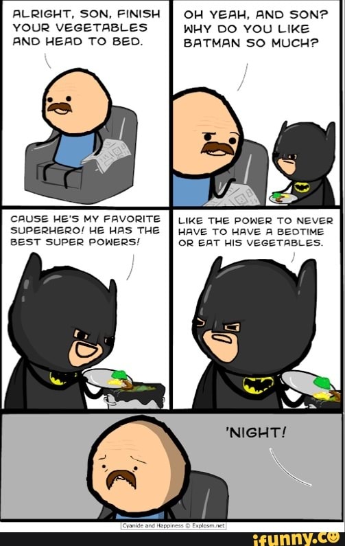 ALRIGHT, SON, FINISH YOUR VEGETABLES AND HEAD TO BED.
CAUSE HE'S MY FAVORITE SUPERHERO! HE HAS THE BEST SUPER POWERS!
OH YEAH, AND SON?
WHY DO YOU LIKE BATMAN SO MUCH?
LIKE THE POWER TO NEVER HAVE TO HAVE A BEOTIME OR EAT HIS VEGETABLES.