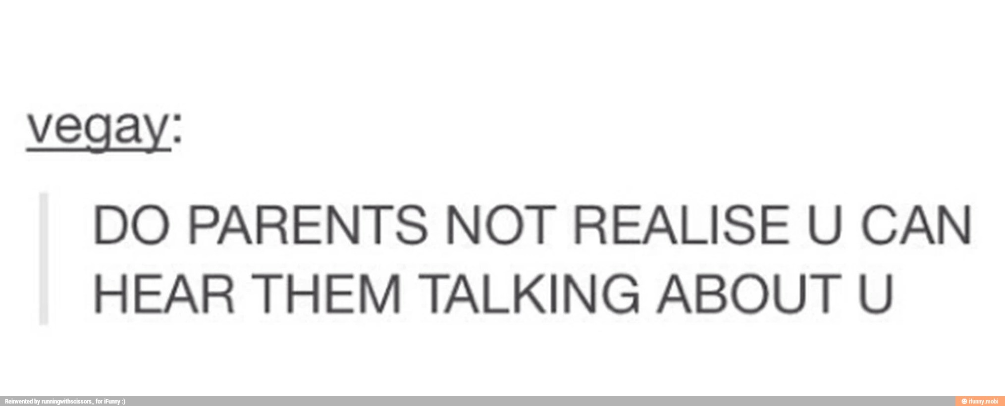 vegay:
DO PARENTS NOT REALISE U CAN
HEAR THEM TALKING ABOUT U