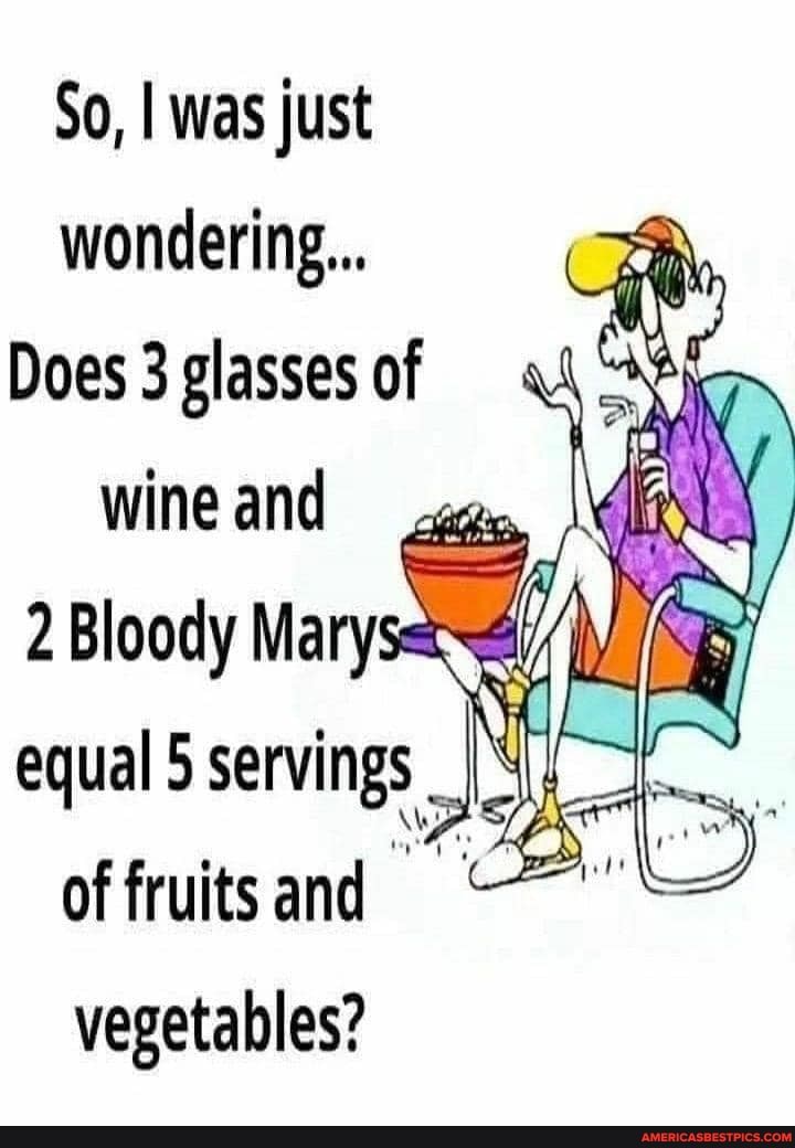 So, I was just wondering...
Does 3 glasses of wine and
Bloody Ma
equal
of fruits and vegetables?