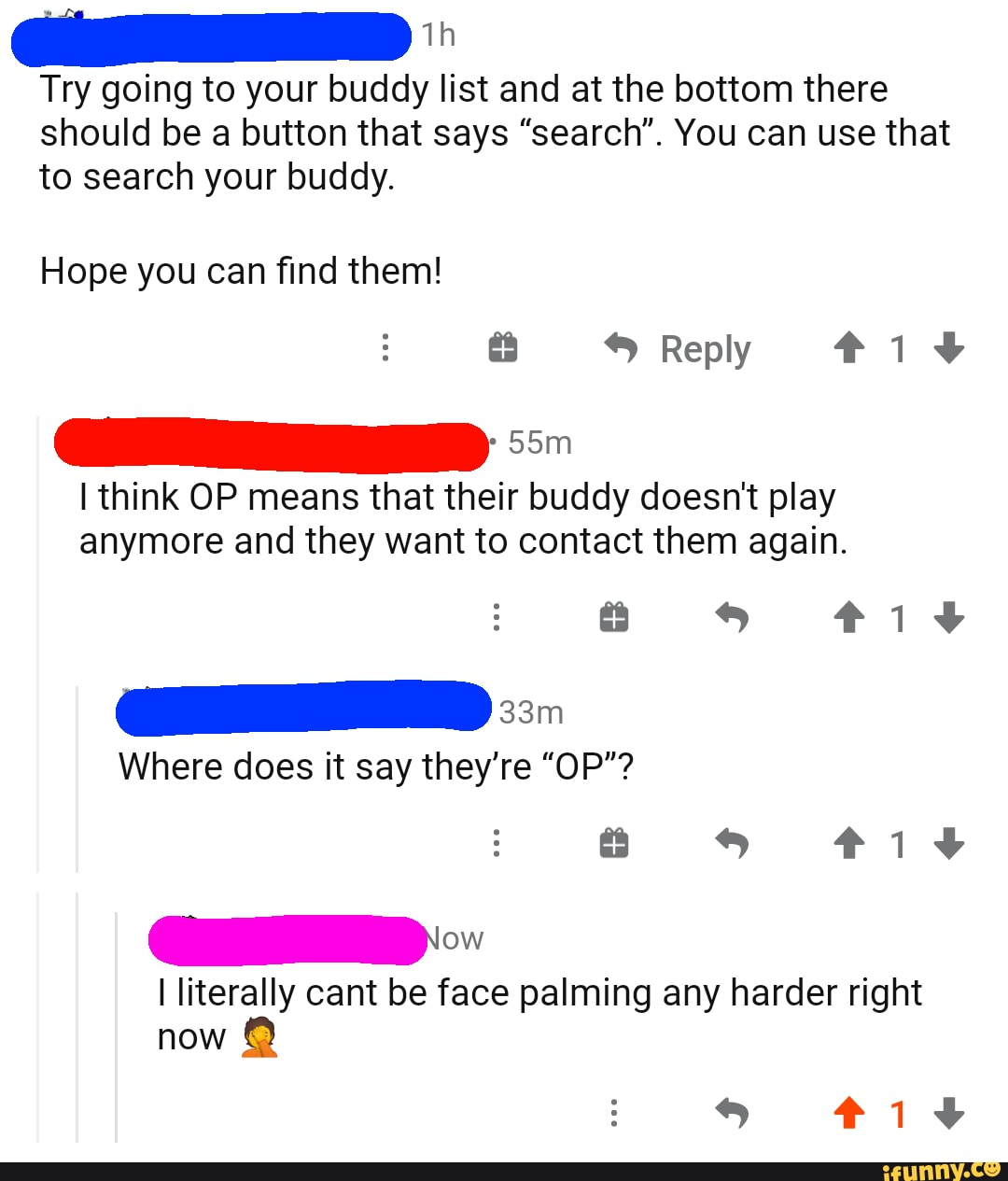 Try going to your buddy list and at the bottom there should be a button that says "search". You can use that
to search your buddy.
Hope you can find them!
Reply #iv
I think OP means that their buddy doesn't play anymore and they want to contact them again.
s iv
Where does it say they're "OP"? s iv
I literally cant be face palming any harder right now
iv