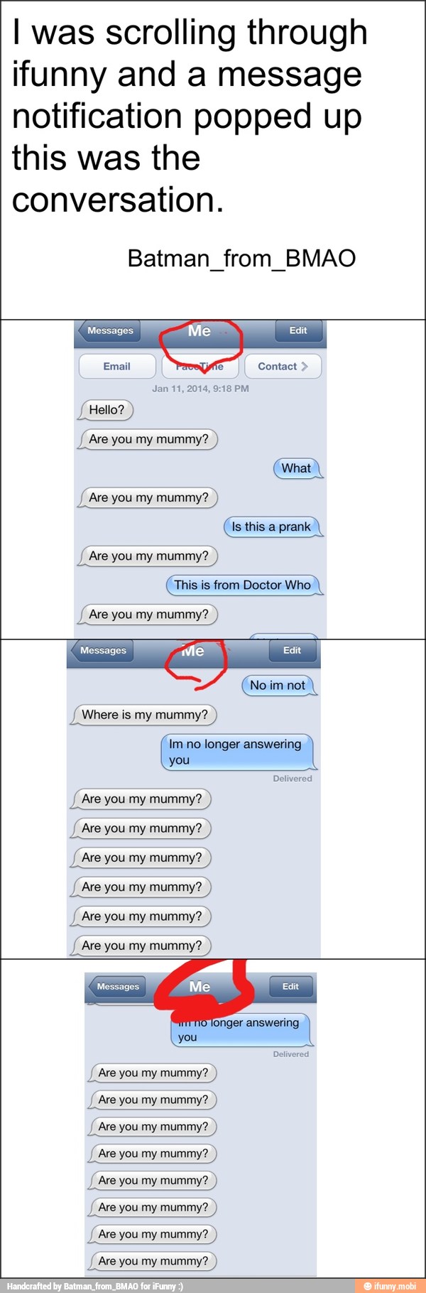 I was scrolling through
ifunny and a message
notification popped up
this was the
conversation.
Batman_from_BMAO
Messages
Email Contact Jan 11, 2014, 9:18 PM
J Hello?
J Are you my mummy? Are you my mummy?
Is this a prank
J Are
you my
This is from Doctor Who
{Are you my mummy?
Messages
IA A
Im no longer answering
you
Delivered
J Are you my mummy?
Are you
my
mummy? you mummy? you