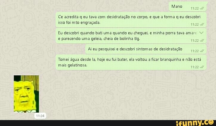 Mano
Ce acredita q eu tava com desidratação no corpo, e que a forma q eu descobri isso foi mto engraçada
Eu descobri quando bati uma quando eu cheguei, e minha porra tava amar parecendo uma geleia, cheia de bolinha tig
Ai eu pesquisei e descobri sintomas de desidratação
Tomei água desde la, hoje eu fui bater, ela voltou a ficar branquinha e não está
mais gelatinosa