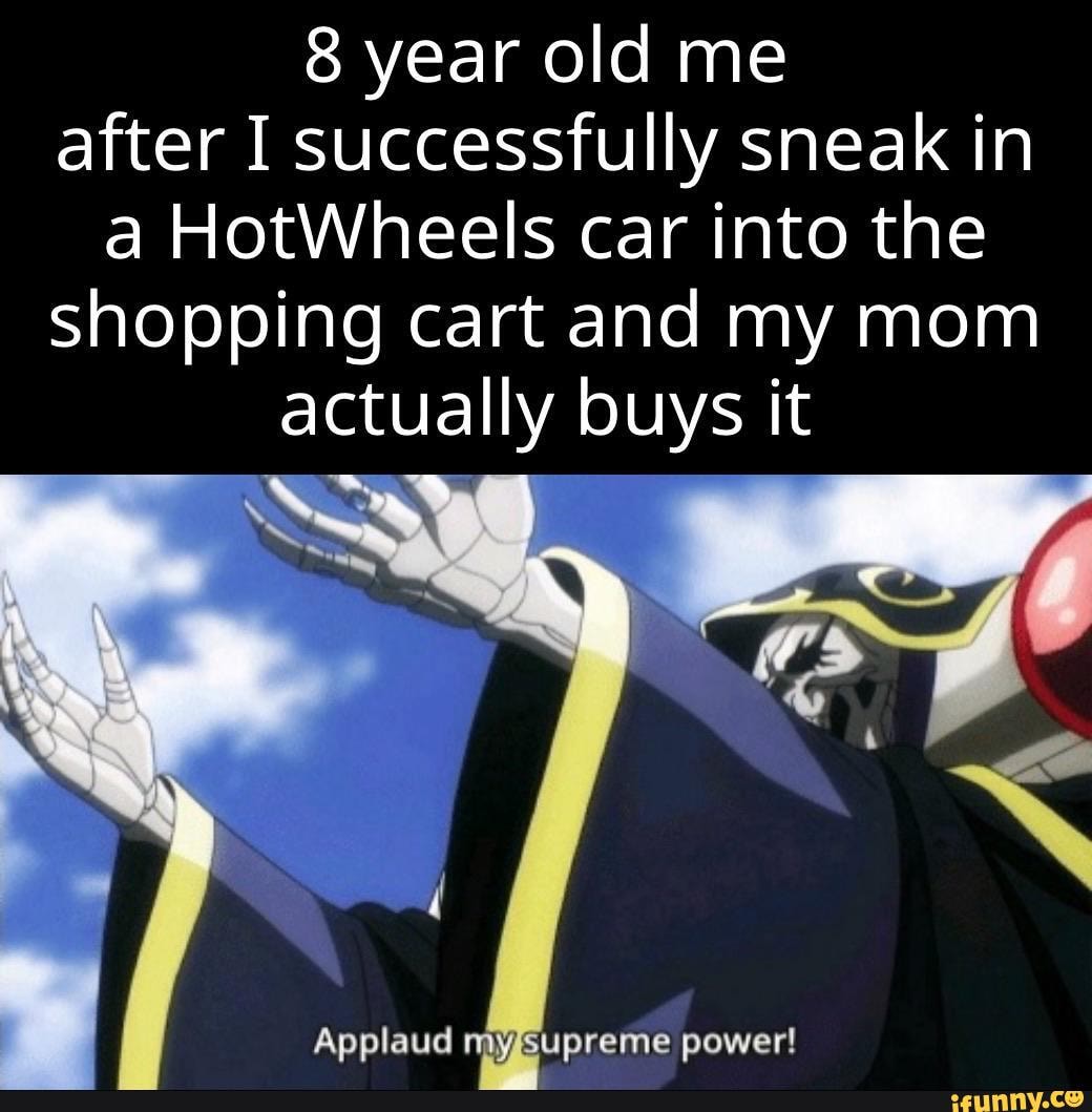 8 year old me after I successfully sneak in a HotWheels car into the shopping cart and my mom actually buys it
Applaud myssupreme power!