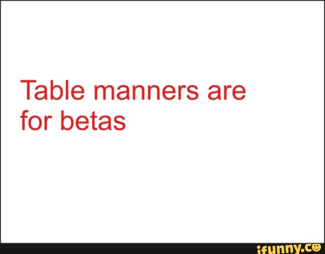 Table manners are
for betas