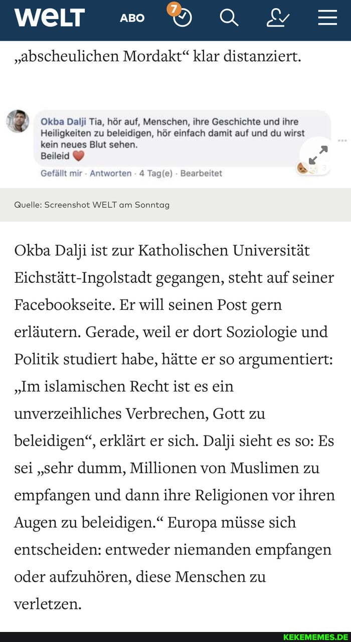 WELT .e
"abscheulichen Mordakt" klar distanziert.
Okba Dalji Tia, hör auf, Menschen, ihre Geschichte und ihre
Heiligkeiten zu beleidigen, hör einfach damit auf und du wirst kein neues Blut sehen.
Beileid
Gefällt mir - Antworten - 4 - Bearbeitet
Quelle: Screenshot WELT am Sonntag
Okba Dalji ist zur Katholischen Universität
Eichstätt-Ingolstadt gegangen, steht auf seiner
Facebookseite. Er will seinen Post gern erläutern. Gerade, weil er dort Soziologie und
Politik studiert habe, hätte er so argumentiert:
"Im islamischen Recht ist es ein unverzeihliches Verbrechen, Gott zu beleidigen", erklärt er sich. Dalji sieht es so: Es sei "sehr dumm, Millionen von Muslimen zu empfangen und dann ihre Religionen vor ihren
Augen zu beleidigen." Europa müsse sich entscheiden: entweder niemanden empfangen oder aufzuhören, diese Menschen zu
verletzen.