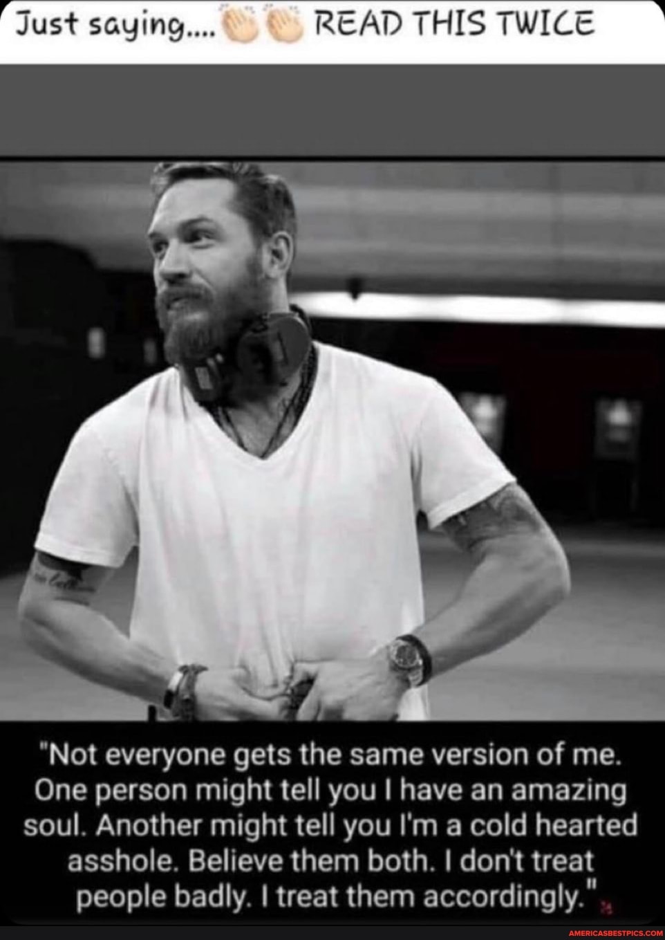 Just saying... READ THIS TWICE
"Not everyone gets the same version of me.
One person might tell you I have an amazing soul. Another might tell you I'm a cold hearted asshole. Believe them both. I don't treat people badly I treat them accordingly."