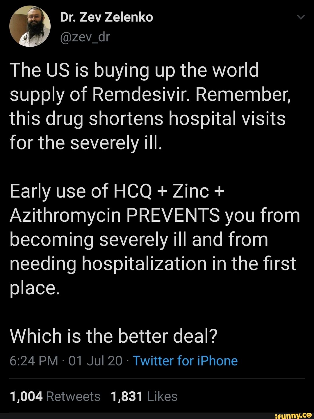 The US is buying up the world
supply of Remdesivir. Remember,
this drug shortens hospital visits
for the severely ill.
Early use of HCQ Zinc Azithromycin PREVENTS you from
becoming severely ill and from
needing hospitalization in the first
place.
Which is the better deal?
6:24 PM 01 Jul 20 Twitter for iPhone