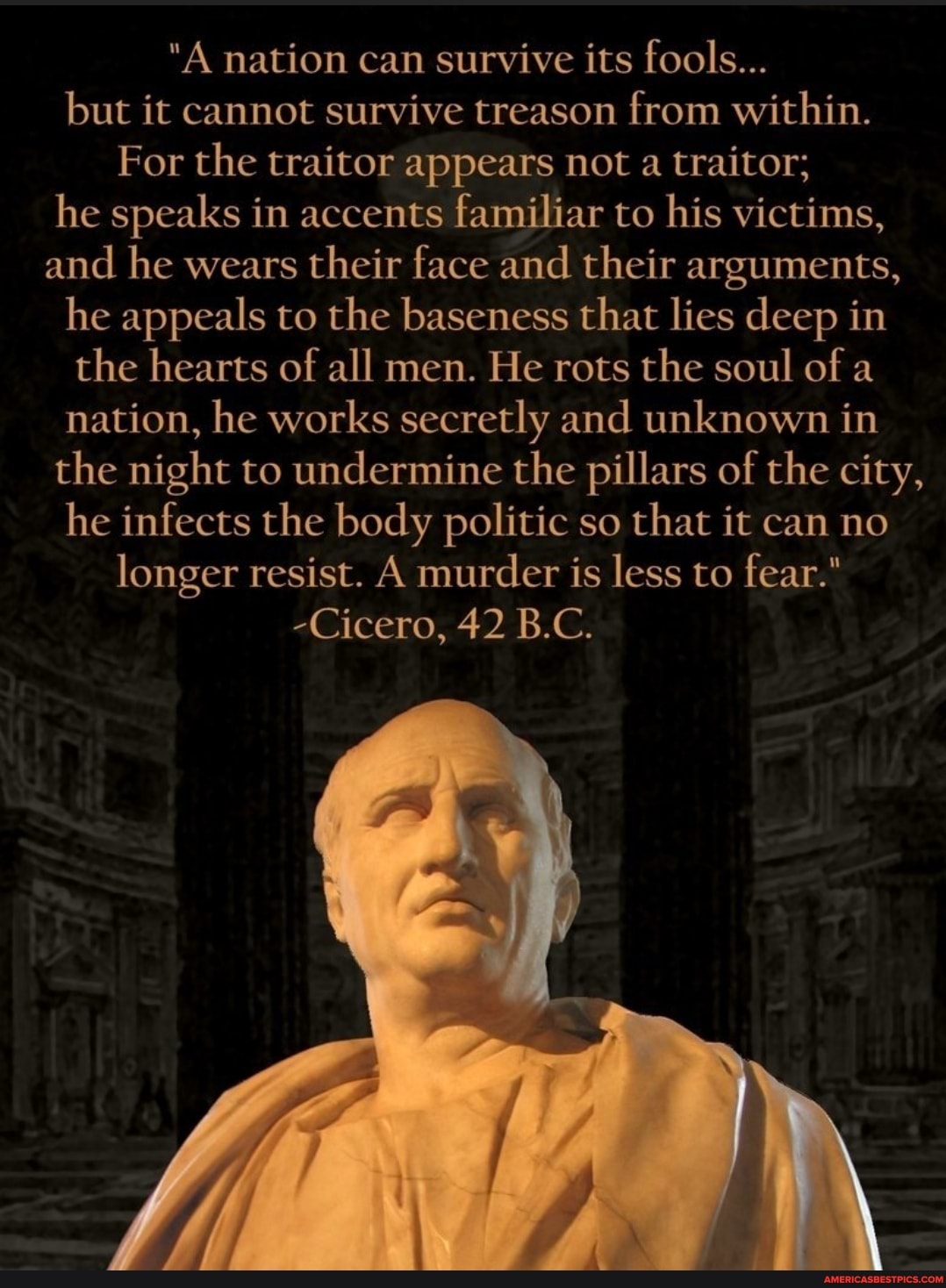 nation can survive its fools...
but it cannot survive treason from within.
For the traitor appears not a traitor; he speaks in accents familiar to his victims, and he wears their face and their arguments, he appeals to the baseness that lies deep in the hearts of all men. He rots the soul of a nation, he works secretly and unknown in the night to undermine the pillars of the city, he infects the body politic so that it can no longer resist. A murder is less to fear."
-Cicero, 42 B.C.
