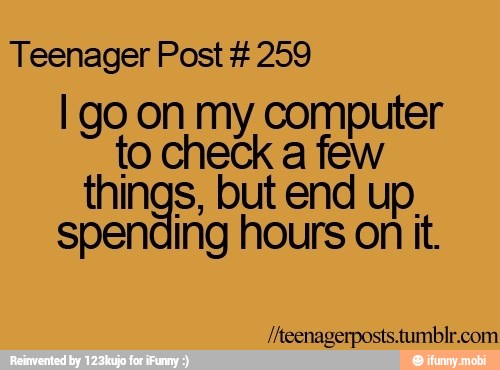 Teenager Post 259
I go on my ones
to check a few
things, but end up.
spending hours on it.