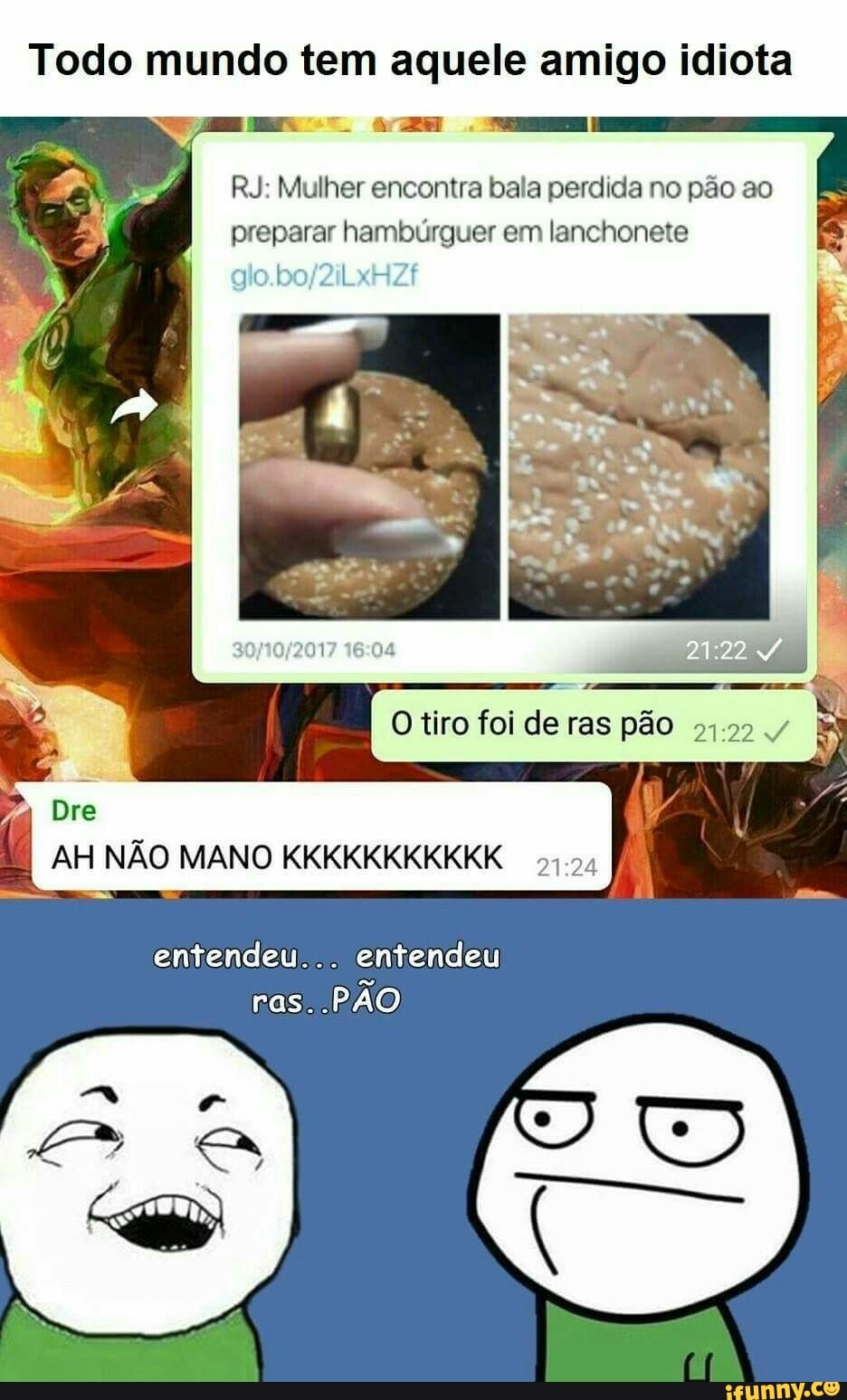 Todo mundo tem aquele amigo idiota
RJ: Mulher encontra bala perdida no pão ao
preparar hambúrguer em lanchonete
AH NÃO MANO KKKKKKKKKKK
51.34
entendeu... entendeu
PAO