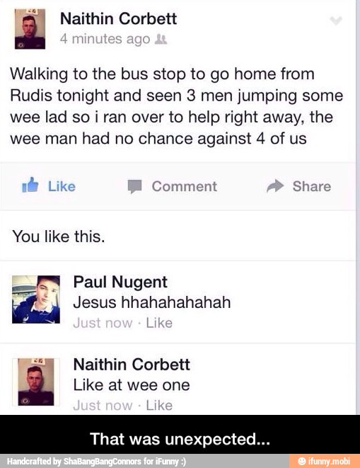 a Naithin Corbett
Walking to the bus stop to go home from
Rudis tonight and seen 3 men jumping some
wee lad so
i ran over to help right away, the
wee man had no chance against 4 of us
by
Comment Share
Lik
You like this.
Paul Nugent
od Jesus hhahahahahah
'jal Naithin Corbett
de Like at wee one
That was unexpected - That was unexpected...