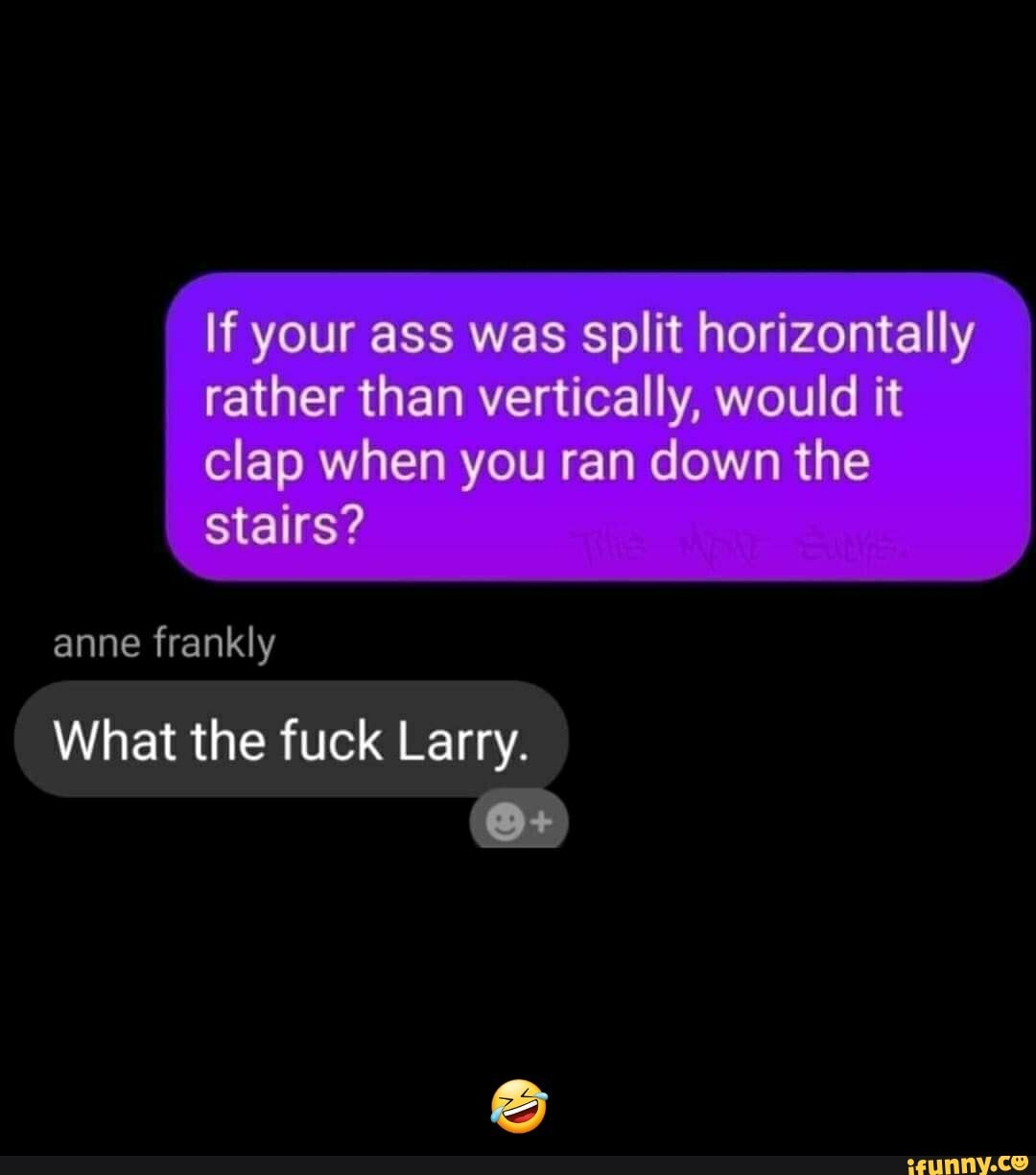 If your ass was split horizontally rather than vertically, would it clap when you ran down the stairs?
anne frankly
What the fuck Larry. - 🤣