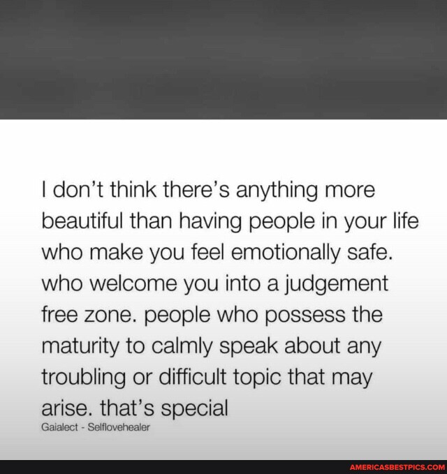 I don't think there's anything more beautiful than having people in your life who make you feel emotionally safe. who welcome you into a judgement free zone. people who possess the maturity to calmly speak about any troubling or difficult topic that may arise. that's special Gaialect - Selflovehealer