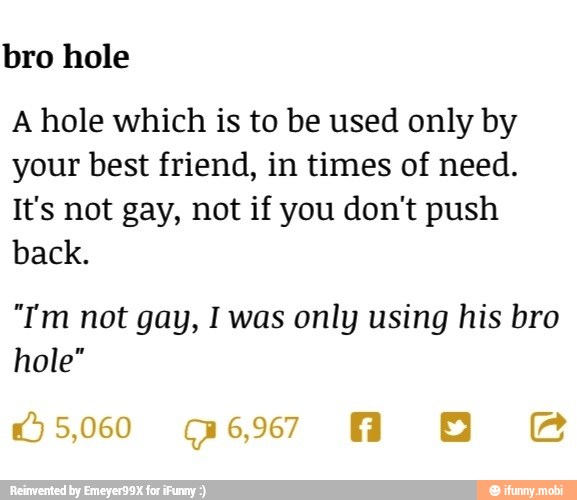 bro hole
A hole which is to be used only by
your best friend, in times of need.
It's not gay, not if you don't push
back.
"Tm not gay, I was only using his bro